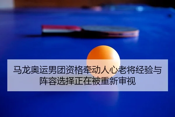马龙奥运男团资格牵动人心老将经验与阵容选择正在被重新审视