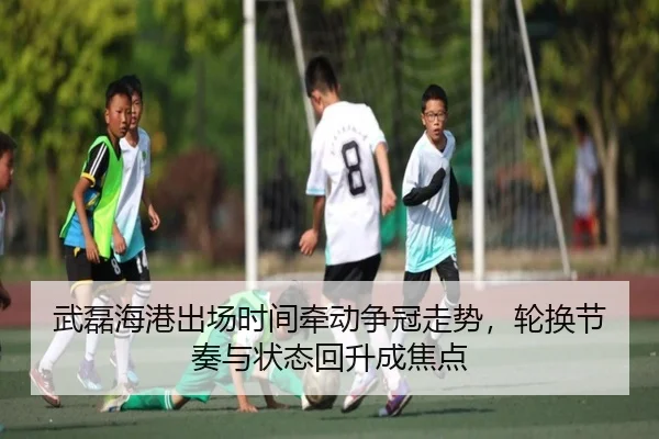 武磊海港出场时间牵动争冠走势，轮换节奏与状态回升成焦点